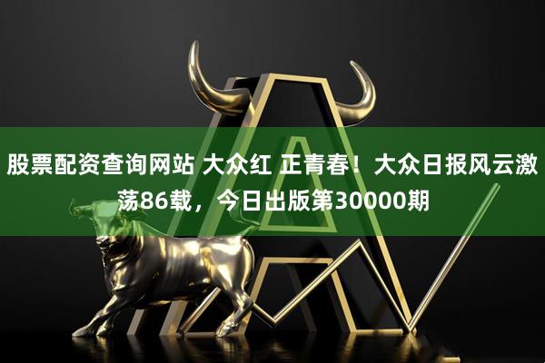 股票配资查询网站 大众红 正青春！大众日报风云激荡86载，今日出版第30000期
