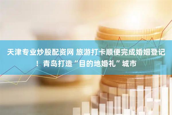 天津专业炒股配资网 旅游打卡顺便完成婚姻登记！青岛打造“目的地婚礼”城市