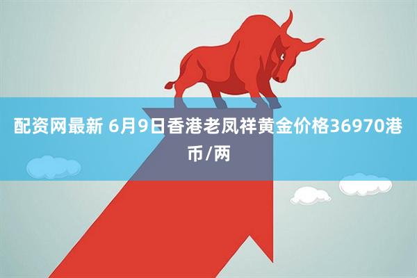 配资网最新 6月9日香港老凤祥黄金价格36970港币/两