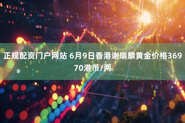正规配资门户网站 6月9日香港谢瑞麟黄金价格36970港币/两