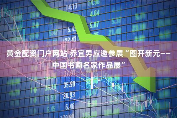 黄金配资门户网站 乔宜男应邀参展“图开新元——中国书画名家作品展”