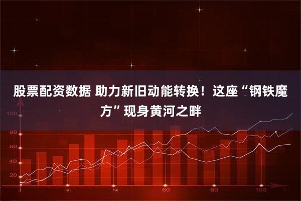 股票配资数据 助力新旧动能转换！这座“钢铁魔方”现身黄河之畔