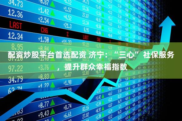 配资炒股平台首选配资 济宁：“三心” 社保服务 ，提升群众幸福指数
