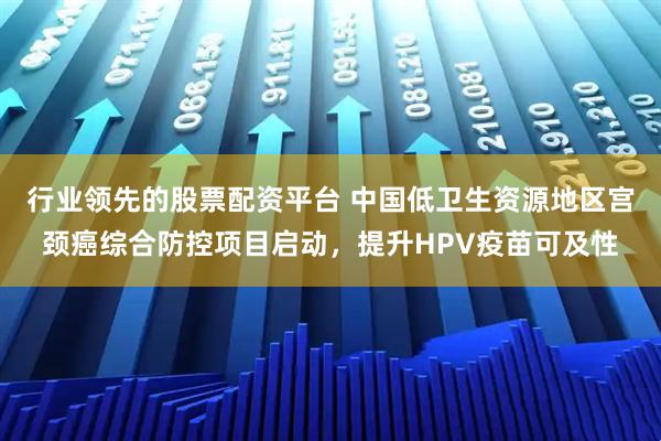 行业领先的股票配资平台 中国低卫生资源地区宫颈癌综合防控项目启动，提升HPV疫苗可及性