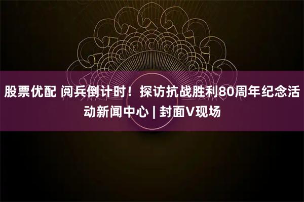 股票优配 阅兵倒计时！探访抗战胜利80周年纪念活动新闻中心 | 封面V现场