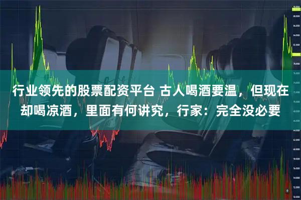 行业领先的股票配资平台 古人喝酒要温，但现在却喝凉酒，里面有何讲究，行家：完全没必要