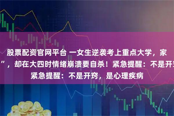 股票配资官网平台 一女生逆袭考上重点大学，家长以为“开窍了”，却在大四时情绪崩溃要自杀！紧急提醒：不是开窍，是心理疾病