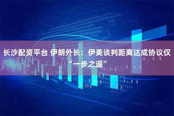 长沙配资平台 伊朗外长：伊美谈判距离达成协议仅“一步之遥”