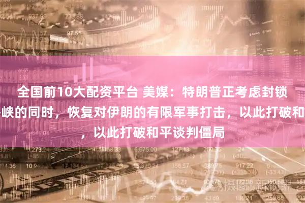 全国前10大配资平台 美媒：特朗普正考虑封锁霍尔木兹海峡的同时，恢复对伊朗的有限军事打击，以此打破和平谈判僵局