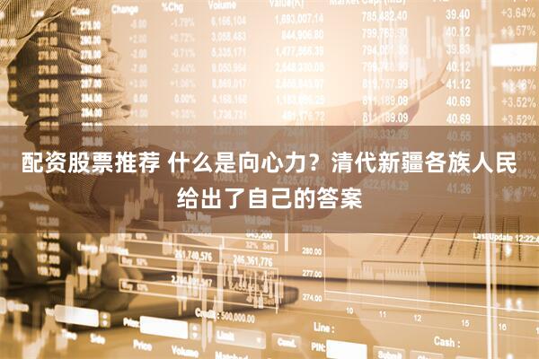 配资股票推荐 什么是向心力？清代新疆各族人民给出了自己的答案