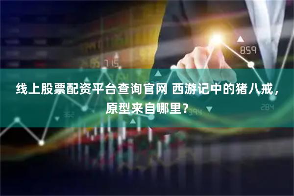 线上股票配资平台查询官网 西游记中的猪八戒，原型来自哪里？